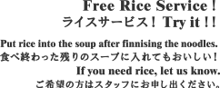Free Rice Service！ライスサービス！ Try it！！Put rice into the soup after finnising the noodles. 食べ終わった残りのスープに入れてもおいしい！If you need rice, let us know.ご希望の方はスタッフにお申し出ください。