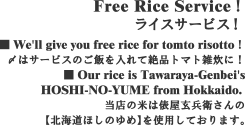 Free Rice Service！ライスサービス！ ■ We'll give you free rice for tomto risotto！〆はサービスのご飯を入れて絶品トマト雑炊に！■ Our rice is Tawaraya-Genbei'sHOSHI-NO-YUME from Hokkaido. 当店の米は俵屋玄兵衛さんの【北海道ほしのゆめ】を使用しております。